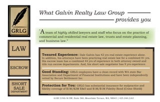 “
Ateam of highly skilled lawyers and staff who focus on the practice of
commercial and residential real estate law, trusts and estate planning,
and business law.”
What Galvin Realty Law Group
provides you
Tenured Experience: Dale Galvin has 42 yrs real estate experience alone.
In addition, his attorneys have been practicing real estate law for a combined 81 yrs.
His escrow team has a combined 44 yrs of experience in both attorney owned and
title run escrow departments. And, his short sale negotiator has 9 yrs experience.
Good Standing: GRLG employees have a clean record with WA state Bar
Association and Department of Financial Institutions and have been independently
vetted by Secure Settlement Inc.
Protection for You: GRLG has substantial insurance for malpractice and
fidelity coverage of $1M/$2M E&O and $1M/$1M Fidelity Bond (Crime Shield)
6100 219th St SW, Suite 560, Mountlake Terrace, WA, 98043 | 425.248.2163
LAW
ESCROW
SHORT
SALE
DEPARTMENT
 