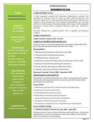 Page | 1
CURRICULUM VITAE
MUHAMMAD GULZAR
CAREER OBJECTIVE:
A high competent, motived and enthusiastic administrative assistant with
experience of working as part of a team in a busy office environment. well
orranised and proactive in proving timely,efficient and accurate administrative
support to office manager and work colleagues.Approachable, well presented
and able to establish good working relationships with a range of different people.
Possessing a proven ability to generate innovative ideas and solutions to
problems.
Currently looking for a suitable position with a reputable and ambitious
company.
WORK EXPERIENCE:
Admin Assistant: January 2012 - Present
LARSEN & TOUBRO SAUDI ARABIA LLC
Working as part of a team and supporting the site manager. Responsible for the
day by day tasks and administrative activities in the office.
Responsibilities:
1. Meeting and greeting clients and visitors to the office.
2. Typing documents and distributing memos.
3. Handing incoming / outgoing calls.
4. Updating & maintain the holiday, absence and training records of staff.
5. Setting up and coordinating meeting and conferences.
6. Faxing , printing , photocopying , filling and scaning.
7. Updating , processing and filing of all documents.
Document Controller: March 2008 – September 2009
IZHAR GROUP LTD PAKISTAN
Responsible for establish and maintaining a effective document control systems.
Ensuring that all design documentation is accurate, up to date and accurately
distributed to relevant parties.
Responsibilities:
1. Maintaining a tracking facility to enable documents to be updated easily.
2. Scanning in all relevant new documents.
3. Checking dispatch documents are accurate.
4. Responsible for maintaining hard copy information.
5. Issuing and distributing controlled copies of information.
6. Presentation and filing of documents are drawings.
7. Provide advice on procedures of issue and methods in accessing the system.
DATA ENTRY CLERK:
1. AHMED TEXTILE PAKISTAN: June 2006 - April 2007
Working as part of a team in a busy office environment processing , cleaning and
imputing data. Accurately entering the business name ,addresses and financial
details of on businesses and individuals.
E-mail:
muhammadgulzar30@yahoo.com
muhammadgulzar130@gmail.com
Contact No:
+966 59 9549839
+92 345 8300401
Permanent Address:
Satiana, Faisalabad
(Punjab)
Personal Details:
Father’s Name: Rehmat Ali
Date of Birth: 05.02.1981
Sex: Male
Nationality: Pakistani
Passport No: AK4719862
Marital Status: Married
Areas of Expertise:
Office Management
Minute Taking
Report Writing
Presentations
Diary Management
Documents Management
Office IT Skills
Data Recover
Languages Know:
English, Urdu & Punjabi
 