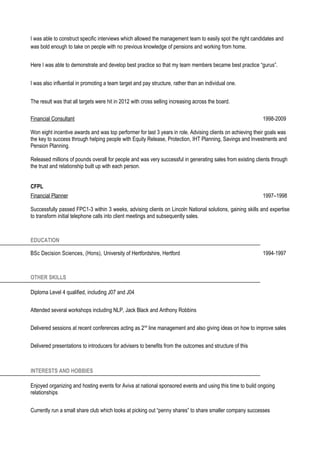I was able to construct specific interviews which allowed the management team to easily spot the right candidates and
was bold enough to take on people with no previous knowledge of pensions and working from home.
Here I was able to demonstrate and develop best practice so that my team members became best practice “gurus”.
I was also influential in promoting a team target and pay structure, rather than an individual one.
The result was that all targets were hit in 2012 with cross selling increasing across the board.
Financial Consultant 1998-2009
Won eight incentive awards and was top performer for last 3 years in role. Advising clients on achieving their goals was
the key to success through helping people with Equity Release, Protection, IHT Planning, Savings and Investments and
Pension Planning.
Released millions of pounds overall for people and was very successful in generating sales from existing clients through
the trust and relationship built up with each person.
CFPL
Financial Planner 1997–1998
Successfully passed FPC1-3 within 3 weeks, advising clients on Lincoln National solutions, gaining skills and expertise
to transform initial telephone calls into client meetings and subsequently sales.
EDUCATION
BSc Decision Sciences, (Hons), University of Hertfordshire, Hertford 1994-1997
OTHER SKILLS
Diploma Level 4 qualified, including J07 and J04
Attended several workshops including NLP, Jack Black and Anthony Robbins
Delivered sessions at recent conferences acting as 2nd
line management and also giving ideas on how to improve sales
Delivered presentations to introducers for advisers to benefits from the outcomes and structure of this
INTERESTS AND HOBBIES
Enjoyed organizing and hosting events for Aviva at national sponsored events and using this time to build ongoing
relationships
Currently run a small share club which looks at picking out “penny shares” to share smaller company successes
 