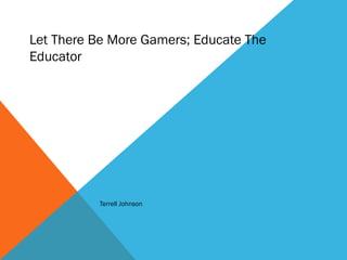 Let There Be More Gamers; Educate The
Educator
Terrell Johnson
 