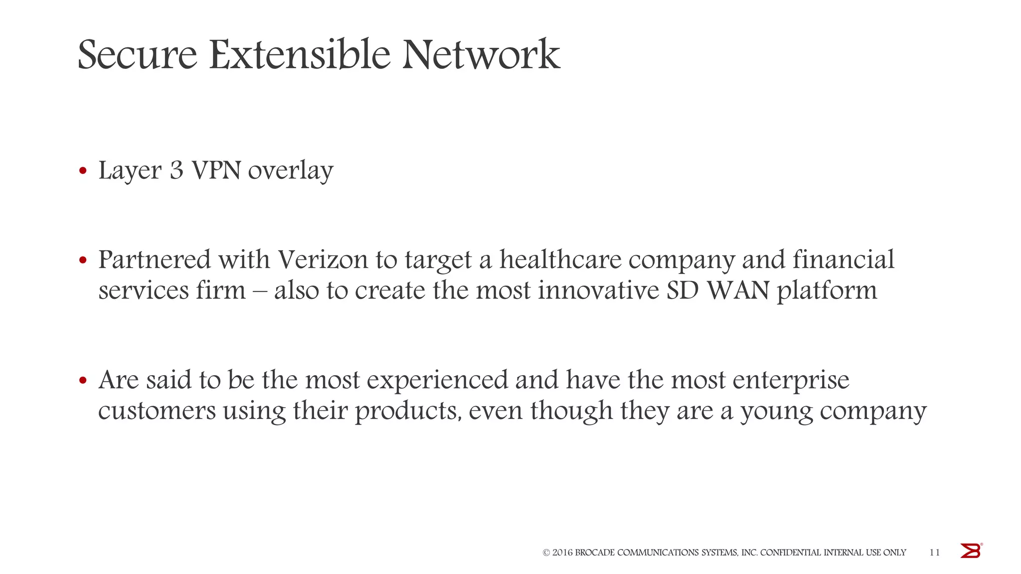 Secure Extensible Network
• Layer 3 VPN overlay
• Partnered with Verizon to target a healthcare company and financial
services firm – also to create the most innovative SD WAN platform
• Are said to be the most experienced and have the most enterprise
customers using their products, even though they are a young company
© 2016 BROCADE COMMUNICATIONS SYSTEMS, INC. CONFIDENTIAL INTERNAL USE ONLY 11
 