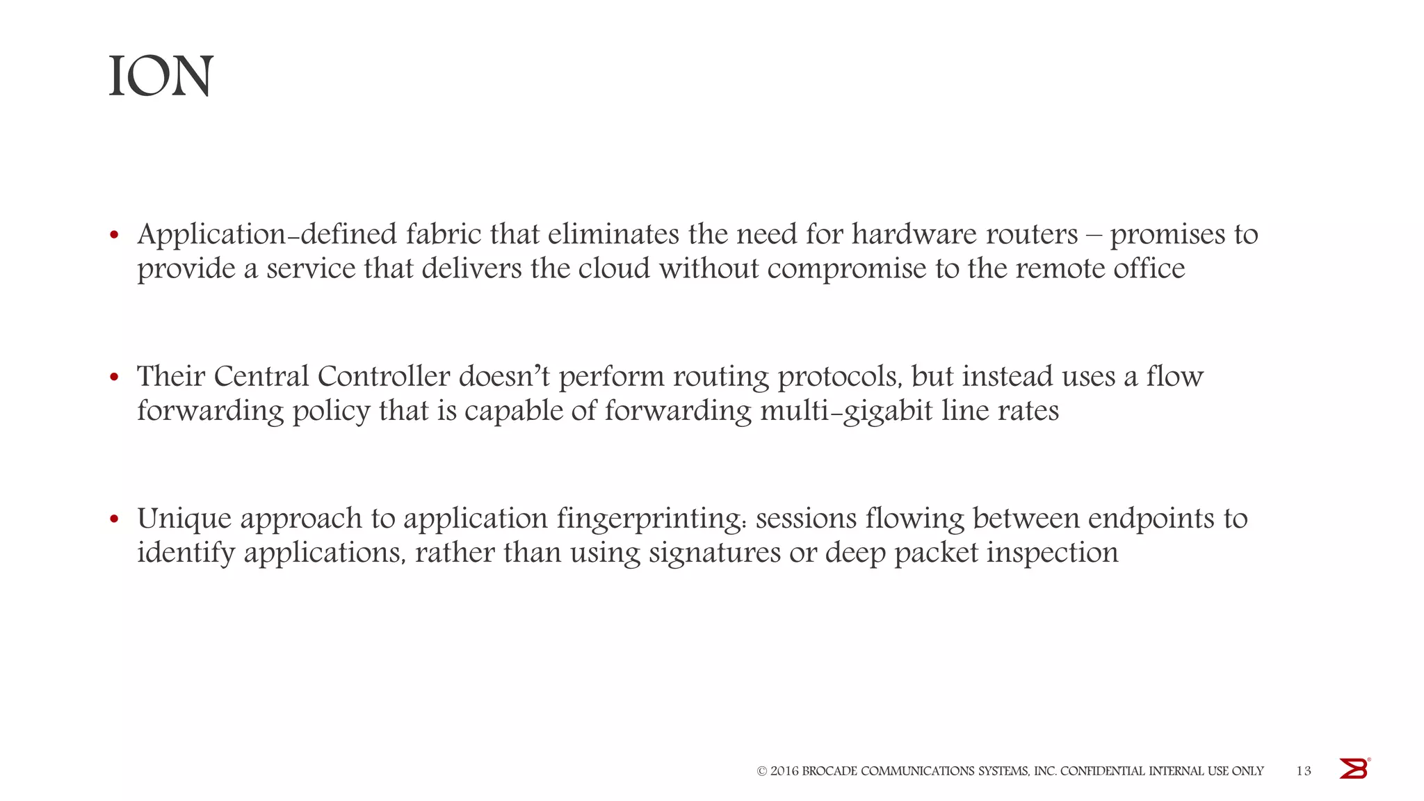 ION
• Application-defined fabric that eliminates the need for hardware routers – promises to
provide a service that delivers the cloud without compromise to the remote office
• Their Central Controller doesn’t perform routing protocols, but instead uses a flow
forwarding policy that is capable of forwarding multi-gigabit line rates
• Unique approach to application fingerprinting: sessions flowing between endpoints to
identify applications, rather than using signatures or deep packet inspection
© 2016 BROCADE COMMUNICATIONS SYSTEMS, INC. CONFIDENTIAL INTERNAL USE ONLY 13
 