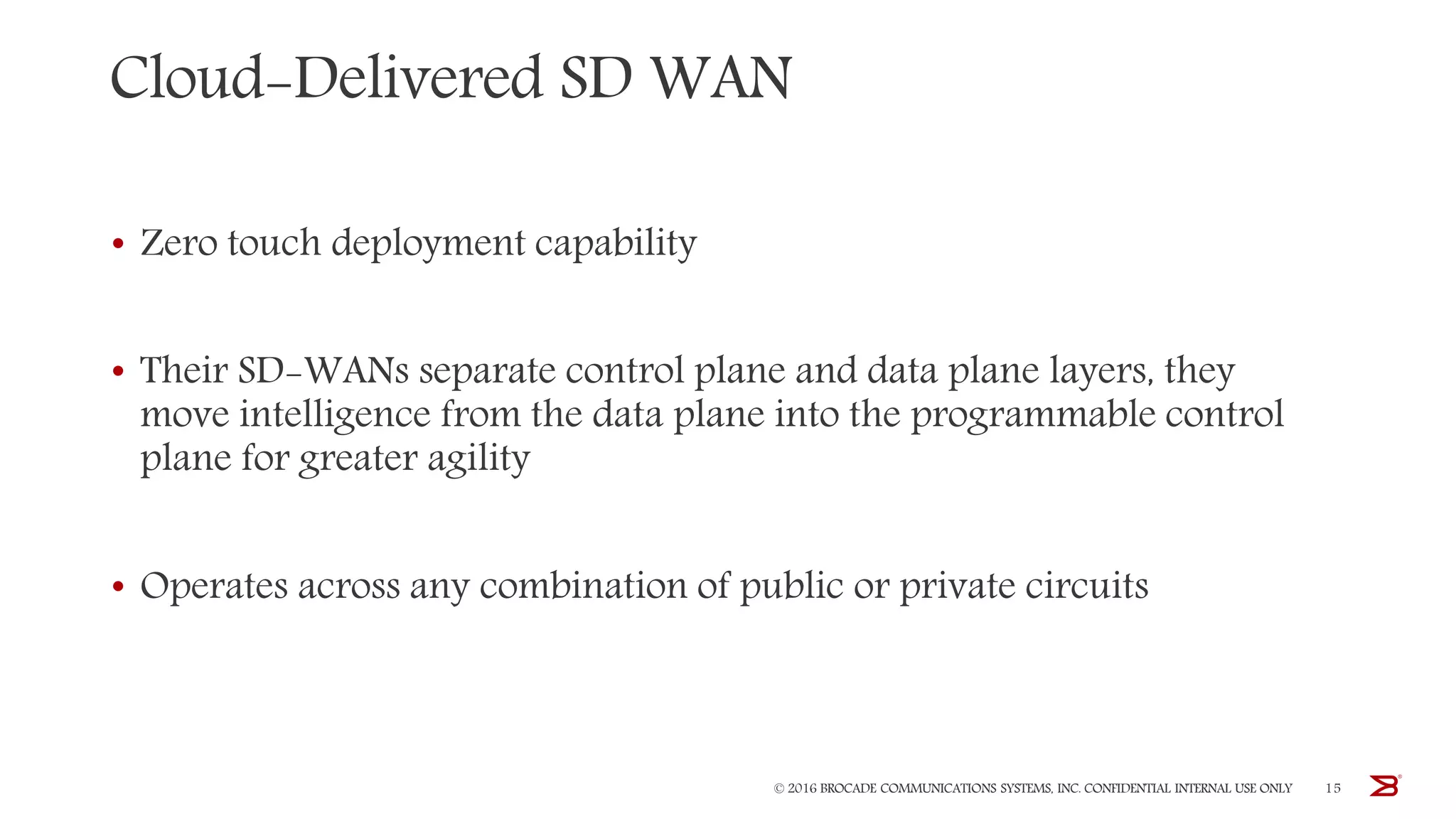 Cloud-Delivered SD WAN
• Zero touch deployment capability
• Their SD-WANs separate control plane and data plane layers, they
move intelligence from the data plane into the programmable control
plane for greater agility
• Operates across any combination of public or private circuits
© 2016 BROCADE COMMUNICATIONS SYSTEMS, INC. CONFIDENTIAL INTERNAL USE ONLY 15
 