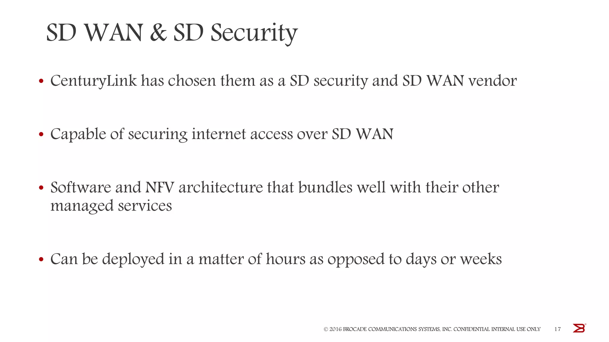 SD WAN & SD Security
• CenturyLink has chosen them as a SD security and SD WAN vendor
• Capable of securing internet access over SD WAN
• Software and NFV architecture that bundles well with their other
managed services
• Can be deployed in a matter of hours as opposed to days or weeks
© 2016 BROCADE COMMUNICATIONS SYSTEMS, INC. CONFIDENTIAL INTERNAL USE ONLY 17
 
