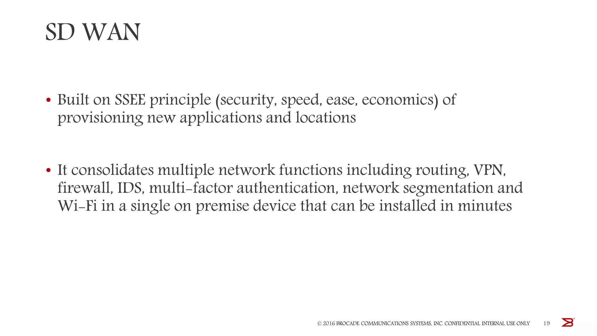 SD WAN
• Built on SSEE principle (security, speed, ease, economics) of
provisioning new applications and locations
• It consolidates multiple network functions including routing, VPN,
firewall, IDS, multi-factor authentication, network segmentation and
Wi-Fi in a single on premise device that can be installed in minutes
© 2016 BROCADE COMMUNICATIONS SYSTEMS, INC. CONFIDENTIAL INTERNAL USE ONLY 19
 