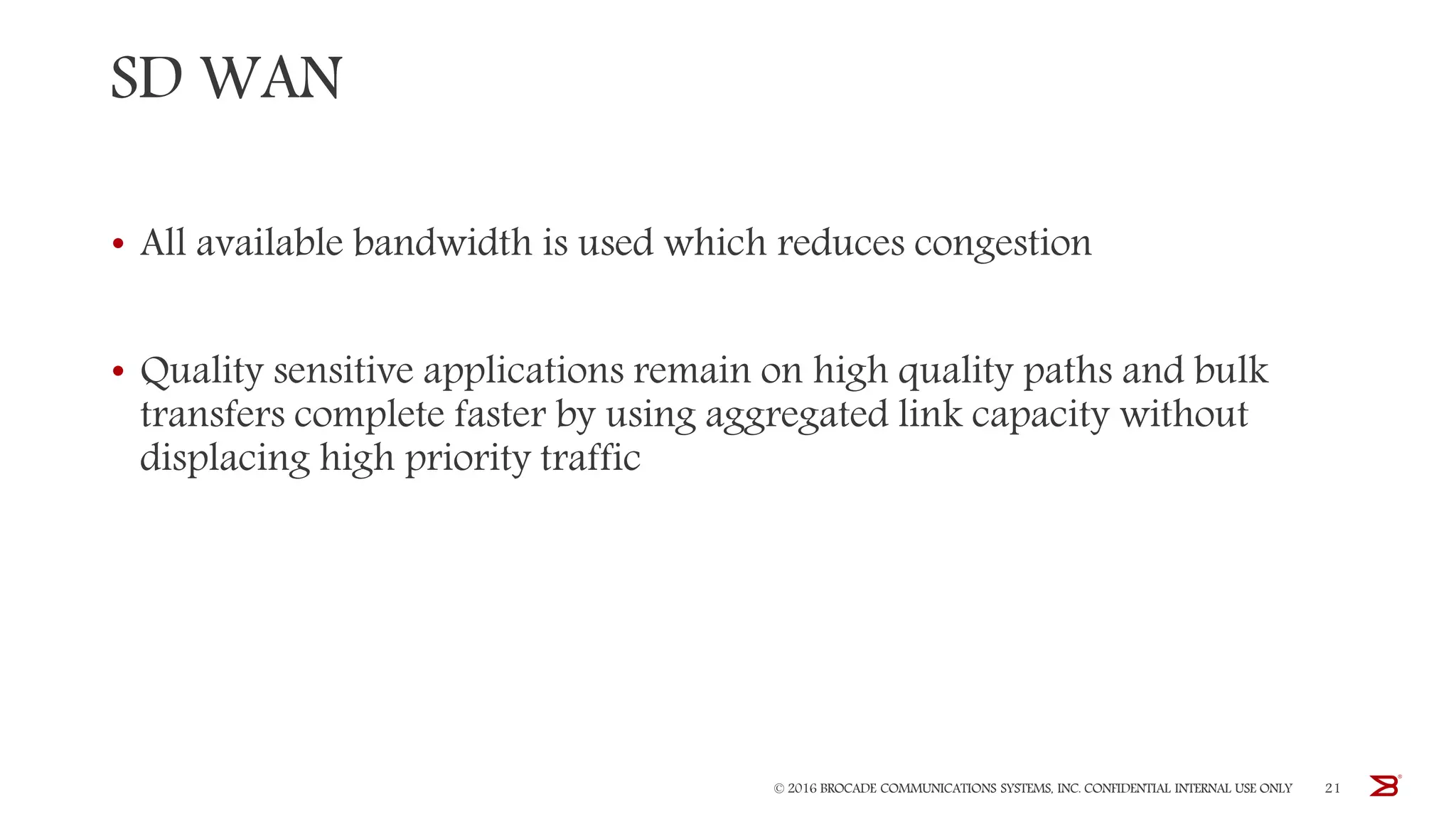 SD WAN
• All available bandwidth is used which reduces congestion
• Quality sensitive applications remain on high quality paths and bulk
transfers complete faster by using aggregated link capacity without
displacing high priority traffic
© 2016 BROCADE COMMUNICATIONS SYSTEMS, INC. CONFIDENTIAL INTERNAL USE ONLY 21
 