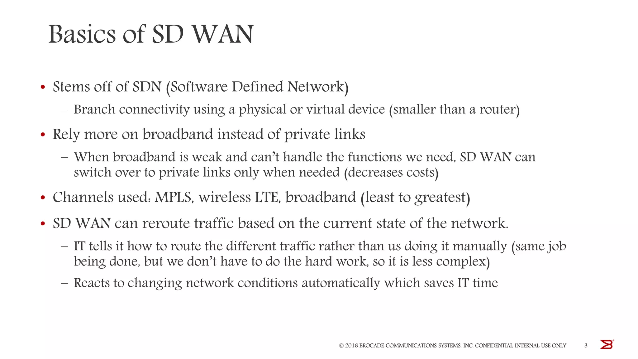 Basics of SD WAN
• Stems off of SDN (Software Defined Network)
– Branch connectivity using a physical or virtual device (smaller than a router)
• Rely more on broadband instead of private links
– When broadband is weak and can’t handle the functions we need, SD WAN can
switch over to private links only when needed (decreases costs)
• Channels used: MPLS, wireless LTE, broadband (least to greatest)
• SD WAN can reroute traffic based on the current state of the network.
– IT tells it how to route the different traffic rather than us doing it manually (same job
being done, but we don’t have to do the hard work, so it is less complex)
– Reacts to changing network conditions automatically which saves IT time
© 2016 BROCADE COMMUNICATIONS SYSTEMS, INC. CONFIDENTIAL INTERNAL USE ONLY 3
 