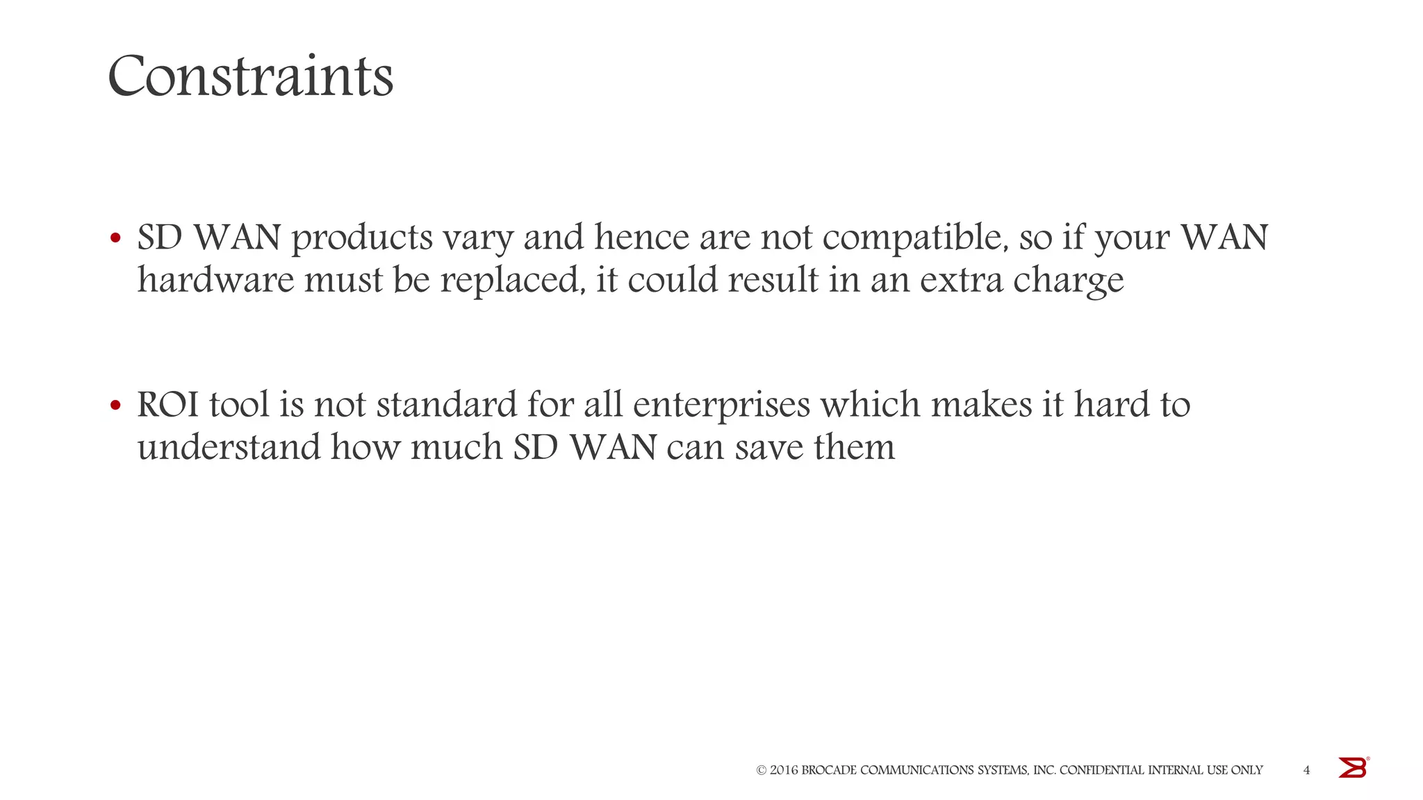 Constraints
• SD WAN products vary and hence are not compatible, so if your WAN
hardware must be replaced, it could result in an extra charge
• ROI tool is not standard for all enterprises which makes it hard to
understand how much SD WAN can save them
© 2016 BROCADE COMMUNICATIONS SYSTEMS, INC. CONFIDENTIAL INTERNAL USE ONLY 4
 