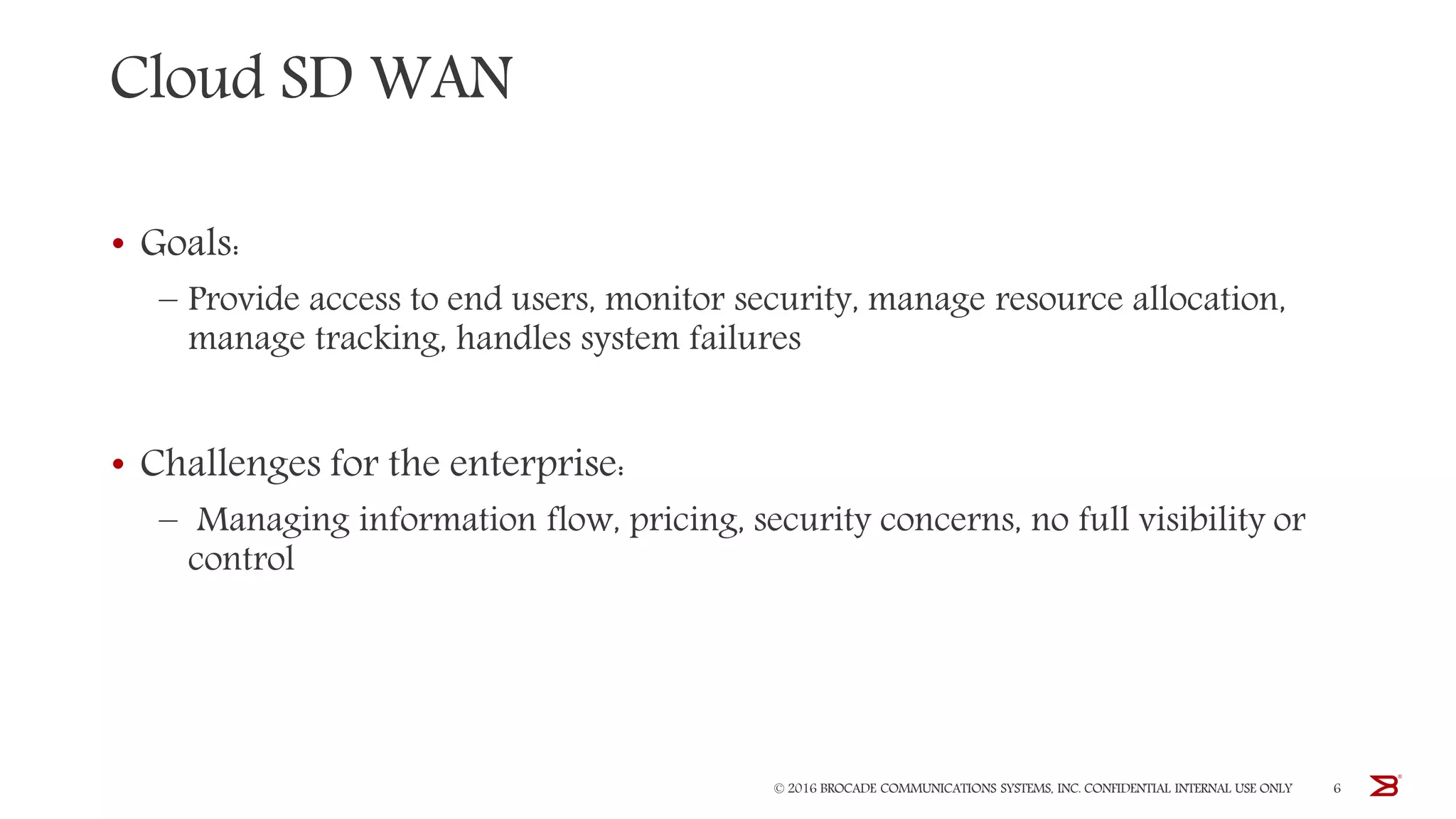 Cloud SD WAN
• Goals:
– Provide access to end users, monitor security, manage resource allocation,
manage tracking, handles system failures
• Challenges for the enterprise:
– Managing information flow, pricing, security concerns, no full visibility or
control
© 2016 BROCADE COMMUNICATIONS SYSTEMS, INC. CONFIDENTIAL INTERNAL USE ONLY 6
 