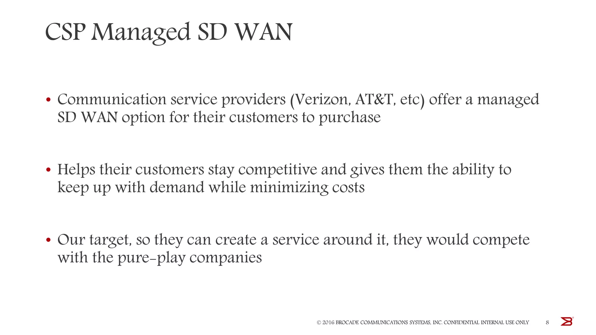 CSP Managed SD WAN
• Communication service providers (Verizon, AT&T, etc) offer a managed
SD WAN option for their customers to purchase
• Helps their customers stay competitive and gives them the ability to
keep up with demand while minimizing costs
• Our target, so they can create a service around it, they would compete
with the pure-play companies
© 2016 BROCADE COMMUNICATIONS SYSTEMS, INC. CONFIDENTIAL INTERNAL USE ONLY 8
 