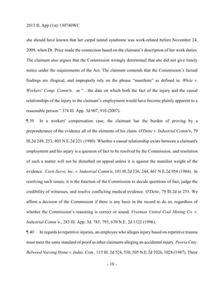 2013 IL App (1st) 130740WC
- 10 -
she should have known that her carpal tunnel syndrome was work-related before November 24,
2009, when Dr. Price made the connection based on the claimant’s description of her work duties.
The claimant also argues that the Commission wrongly determined that she did not give timely
notice under the requirements of the Act. The claimant contends that the Commission’s factual
findings are illogical, and improperly rely on the phrase “manifests” as defined in, White v.
Workers' Comp. Comm'n, as “…the date on which both the fact of the injury and the causal
relationships of the injury to the claimant’s employment would have become plainly apparent to a
reasonable person.” 374 Ill. App. 3d 907, 910 (2007).
¶ 39 In a workers' compensation case, the claimant has the burden of proving by a
preponderance of the evidence all of the elements of his claim. O'Dette v. Industrial Comm'n, 79
Ill.2d 249, 253, 403 N.E.2d 221 (1980). Whether a causal relationship exists between a claimant's
employment and his injury is a question of fact to be resolved by the Commission, and resolution
of such a matter will not be disturbed on appeal unless it is against the manifest weight of the
evidence. Certi-Serve, Inc. v. Industrial Comm'n, 101 Ill.2d 236, 244, 461 N.E.2d 954 (1984). In
resolving such issues, it is the function of the Commission to decide questions of fact, judge the
credibility of witnesses, and resolve conflicting medical evidence. O'Dette, 79 Ill.2d at 253. We
affirm a decision of the Commission if there is any basis in the record to do so, regardless of
whether the Commission’s reasoning is correct or sound. Freeman United Coal Mining Co. v.
Industrial Comm’n., 283 Ill. App. 3d. 785, 793, 670 N.E. 2d 1122 (1996).
¶ 40 In regards to repetitive injuries, an employee who alleges injury based on repetitive trauma
must meet the same standard of proof as other claimants alleging an accidental injury. Peoria Cnty.
Belwood Nursing Home v. Indus. Com., 115 Ill. 2d 524, 530, 505 N.E.2d 1026, 1028 (1987). There
 