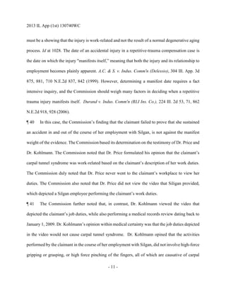 2013 IL App (1st) 130740WC
- 11 -
must be a showing that the injury is work-related and not the result of a normal degenerative aging
process. Id at 1028. The date of an accidental injury in a repetitive-trauma compensation case is
the date on which the injury "manifests itself,” meaning that both the injury and its relationship to
employment becomes plainly apparent. A.C. & S. v. Indus. Comm'n (Delessio), 304 Ill. App. 3d
875, 881, 710 N.E.2d 837, 842 (1999). However, determining a manifest date requires a fact
intensive inquiry, and the Commission should weigh many factors in deciding when a repetitive
trauma injury manifests itself. Durand v. Indus. Comm'n (RLI Ins. Co.), 224 Ill. 2d 53, 71, 862
N.E.2d 918, 928 (2006).
¶ 40 In this case, the Commission’s finding that the claimant failed to prove that she sustained
an accident in and out of the course of her employment with Silgan, is not against the manifest
weight of the evidence. The Commission based its determination on the testimony of Dr. Price and
Dr. Kohlmann. The Commission noted that Dr. Price formulated his opinion that the claimant’s
carpal tunnel syndrome was work-related based on the claimant’s description of her work duties.
The Commission duly noted that Dr. Price never went to the claimant’s workplace to view her
duties. The Commission also noted that Dr. Price did not view the video that Siligan provided,
which depicted a Silgan employee performing the claimant’s work duties.
¶ 41 The Commission further noted that, in contrast, Dr. Kohlmann viewed the video that
depicted the claimant’s job duties, while also performing a medical records review dating back to
January 1, 2009. Dr. Kohlmann’s opinion within medical certainty was that the job duties depicted
in the video would not cause carpal tunnel syndrome. Dr. Kohlmann opined that the activities
performed by the claimant in the course of her employment with Silgan, did not involve high-force
gripping or grasping, or high force pinching of the fingers, all of which are causative of carpal
 