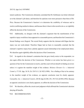 2013 IL App (1st) 130740WC
- 12 -
tunnel syndrome. The Commission ultimately concluded that Dr. Kohlmann was better informed
as to the claimant’s job duties, and therefore his opinions were more persuasive than those of Dr.
Price. Because the Commission’s function is to determine the credibility of witnesses and to
resolve conflicting medical evidence, and because there is basis in the record to do so, we rightfully
affirm the decision of the Commission.
¶ 42 Additionally, we disagree with the claimant’s argument that the manifestation of her
repetitive injury would have been apparent to a reasonable person, and therefore the Commission’s
factual findings were illogical. The record firmly supports that the claimant told Silgan that her
injury was not work-related. Therefore Silgan had no basis to reasonably conclude that the
claimant’s repetitive injury bore a plainly apparent causal relationship to her employment duties.
We therefore again rightfully affirm the decision of the Commission.
¶ 42 In regards to the claimant’s contention that she gave timely notice to the respondent, we
also again affirm the decision of the Commission. Whether or not notice has been given is a
question of fact for the Commission to resolve, and this court will not disturb its finding on review
unless it is against the manifest weight of the evidence. Reliance Elevator Co. v. Industrial
Comm’n, 171 Ill. App. 3d 18, 26, 524 N. E. 2d 1022 (1988). For a finding of fact to be contrary
to the manifest weight of the evidence, an opposite conclusion must be clearly apparent.
Caterpillar, Inc. v. Industrial Comm'n, 228 Ill.App.3d 288, 291, 591 N.E.2d 894 (1992). Because
an opposite conclusion is not clearly apparent, we affirm the decision of the Commission.
¶ 43 We therefore, affirm the circuit court judgment which affirmed the Commission's decision
denying all benefits.
¶ 44 RECOMMENDATION
 