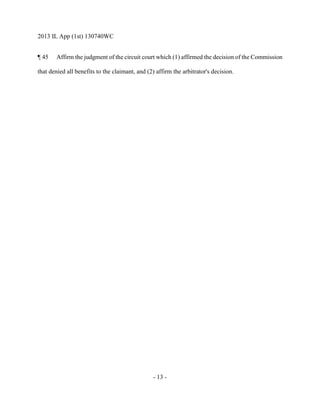 2013 IL App (1st) 130740WC
- 13 -
¶ 45 Affirm the judgment of the circuit court which (1) affirmed the decision of the Commission
that denied all benefits to the claimant, and (2) affirm the arbitrator's decision.
 