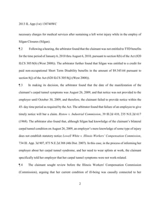 2013 IL App (1st) 130740WC
2
necessary charges for medical services after sustaining a left wrist injury while in the employ of
Silgan Closures (Silgan).
¶ 2 Following a hearing, the arbitrator found that the claimant was not entitled to TTD benefits
for the time period of January 6, 2010 thru August 6, 2010, pursuant to section 8(b) of the Act (820
ILCS 305/8(b) (West 2008)). The arbitrator further found that Silgan was entitled to a credit for
paid non-occupational Short Term Disability benefits in the amount of $9.345.64 pursuant to
section 8(j) of the Act (820 ILCS 305/8(j) (West 2008)).
¶ 3 In making its decision, the arbitrator found that the date of the manifestation of the
claimant’s carpal tunnel symptoms was August 26, 2009, and that notice was not provided to the
employer until October 30, 2009, and therefore, the claimant failed to provide notice within the
45- day time period as required by the Act. The arbitrator found that failure of an employee to give
timely notice will bar a claim. Ristow v. Industrial Commission, 39 Ill.2d 410, 235 N.E.2d 617
(1968). The arbitrator also found that, although Silgan had knowledge of the claimant’s bilateral
carpal tunnel condition on August 26, 2009, an employer’s mere knowledge of some type of injury
does not establish statutory notice Lowell White v. Illinois Workers’ Compensation Commission,
734 Ill. App. 3d 907, 873 N.E.2d 388 (4th Dist. 2007). In this case, in the process of informing her
employer about her carpal tunnel syndrome, and her need to wear splints at work, the claimant
specifically told her employer that her carpal tunnel symptoms were not work-related.
¶ 4 The claimant sought review before the Illinois Workers' Compensation Commission
(Commission), arguing that her current condition of ill-being was causally connected to her
 