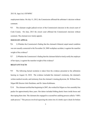 2013 IL App (1st) 130740WC
3
employment duties. On July 11, 2012, the Commission affirmed the arbitrator’s decision without
comment.
¶ 5 The claimant sought judicial review of the Commission's decision in the circuit court of
Cook County. On June, 2013 the circuit court affirmed the Commission's decision without
comment. The claimant now timely appeals.
ISSUES ON APPEAL
¶ 6 1) Whether the Commission's finding that the claimant's bilateral carpal tunnel condition
was not causally connected to the November 24, 2009 workplace accident, is against the manifest
weight of the evidence?
¶ 7 2) Whether the Commission’s finding that the claimant failed to timely notify the employer
of her injury, is against the manifest weight of the evidence?
RELEVANT FACTS
¶ 9 The following factual recitation is taken from the evidence presented at the arbitration
hearing on August 18, 2010. The evidence included the claimant’s testimony, the claimant's
written medical records, and testimony from the claimant’s treating physician, Dr. William Price,
Silgan HR Director Julie Dockham, and Dr. James Kohlmann.
¶ 10 The claimant testified that beginning in 2007, she worked for Silgan as a box assembly line
packer for approximately three years. Her duties included folding plastic liners inside boxes and
then taping them shut. The claimant also engaged in a second box auditing process called a “100%
audit process.” This process involved squeezing the entire rim of a bottle cap to check for broken
 