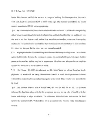 2013 IL App (1st) 130740WC
- 4 -
bands. The claimant testified that she was in charge of auditing five boxes per three lines each
work shift. Each box contained 1,500 to 1,800 bottle caps. The claimant testified that she would
squeeze an estimated 22,500 bottle caps per day.
¶ 11 On cross examination, the claimant admitted that her estimated 22,500 bottle cap squeezing
duties varied in accordance to the activity of each line, and that she did not have to audit every box
that was in her line. Instead, each audited box was chosen at random, with some boxes going
unchecked. The claimant also testified that there were occasions where she had to audit less than
five boxes per line, and that the boxes were not manually packed.
¶ 12 Silgan presented a video exhibiting the claimant’s bottle cap auditing duties. The claimant
agreed that the video depicted the company’s process for auditing bottle caps, but argues that the
person acting as a box auditor only had to squeeze one side of the cap, whereas she was taught to
squeeze the entire rim to check for broken bands.
¶ 13 On February 26, 2009, the claimant saw Dr. Ming Wang, on referral from her family
physician, Dr. Alina Pual. Dr. Ming conducted an EMG/NCV study, and diagnosed the claimant
with mild-to-moderate chronic medical neuropathy at the wrist. These results were forwarded to
Dr. Paul.
¶ 14 The claimant testified that in March 2009, she saw Dr. Paul for the flu. The claimant
informed Dr. Paul that, along with her flu symptoms, she was having a lot of trouble with her
hands, and thought it might be arthritis. The claimant’s medical records indicate that Dr. Paul
referred the claimant to Dr. William Price for an evaluation for a possible carpal tunnel release
surgery.
 