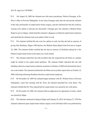 2013 IL App (1st) 130740WC
- 5 -
¶ 15 On August 26, 2009 the claimant met with nurse practitioner, Patricia Finnegan, at Dr.
Price’s office at Provena Orthopedics. In her notes Finnegan states that she advised the claimant
of the risks and benefits of carpal tunnel release surgery, and also informed her that she could try
wearing wrist splints to alleviate her discomfort. Finnegan gave the claimant a Medical Status
Report to give to Silgan, which listed the claimant’s diagnoses as bilateral carpal tunnel syndrome
and stated that the claimant must wear splints while at work.
¶ 16 The claimant testified that she wore her splints at work, but that she had no memory of
giving Julie Dockham, Silgan’s HR director, the Medical Status Report from Provena on August
28, 2009. The claimant further testified that she had no memory of Dockham asking her if the
bilateral carpal tunnel listed on the report was work-related.
¶ 17 The claimant stated that she told coworkers that she suspected her job duties as a packer
might be related to her carpal tunnel problems. The claimant further indicated that she told
Dockham about her carpal tunnel syndrome sometime in October of 2009 and informed her that it
was work-related. The claimant testified that she filled out an accident report form on October 18,
2009, following informing Dockham about her carpal tunnel syndrome.
¶ 18 On November 24, 2009 the claimant began treatment with Dr. William Price at Provena
Orthopedics. Upon first meeting with Dr. Price, the claimant described her work duties. The
claimant testified that Dr. Price opined that her carpal tunnel was caused by her work duties.
¶ 19 On November 30, 2009, the claimant filed an application for adjustment of claim, which
was denied by Silgan.
¶ 20 The claimant continued working at Silgan until January 26, 2010. On January 27, 2010 the
claimant underwent open carpal tunnel release surgery on her left hand which was performed by
 