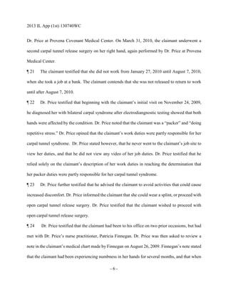 2013 IL App (1st) 130740WC
- 6 -
Dr. Price at Provena Covenant Medical Center. On March 31, 2010, the claimant underwent a
second carpal tunnel release surgery on her right hand, again performed by Dr. Price at Provena
Medical Center.
¶ 21 The claimant testified that she did not work from January 27, 2010 until August 7, 2010,
when she took a job at a bank. The claimant contends that she was not released to return to work
until after August 7, 2010.
¶ 22 Dr. Price testified that beginning with the claimant’s initial visit on November 24, 2009,
he diagnosed her with bilateral carpal syndrome after electrodiangnostic testing showed that both
hands were affected by the condition. Dr. Price noted that the claimant was a “packer” and “doing
repetitive stress.” Dr. Price opined that the claimant’s work duties were partly responsible for her
carpal tunnel syndrome. Dr. Price stated however, that he never went to the claimant’s job site to
view her duties, and that he did not view any video of her job duties. Dr. Price testified that he
relied solely on the claimant’s description of her work duties in reaching the determination that
her packer duties were partly responsible for her carpal tunnel syndrome.
¶ 23 Dr. Price further testified that he advised the claimant to avoid activities that could cause
increased discomfort. Dr. Price informed the claimant that she could wear a splint, or proceed with
open carpal tunnel release surgery. Dr. Price testified that the claimant wished to proceed with
open carpal tunnel release surgery.
¶ 24 Dr. Price testified that the claimant had been to his office on two prior occasions, but had
met with Dr. Price’s nurse practitioner, Patricia Finnegan. Dr. Price was then asked to review a
note in the claimant’s medical chart made by Finnegan on August 26, 2009. Finnegan’s note stated
that the claimant had been experiencing numbness in her hands for several months, and that when
 