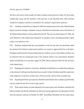 2013 IL App (1st) 130740WC
- 7 -
she drove and went to sleep at night, her hands would go numb and start to tingle. Dr. Price lastly
testified that, along with the claimant’s work activities, as she described them, other activities
outside the workplace could have contributed to the claimant’s carpal tunnel syndrome.
¶ 25 Dockham testified that on August 28, 2009, the claimant came to her with a Medical Status
Report issued by Finnegan. Dockham correctly identified the handwritten note at the bottom of
the Medical Status Report as being authored by herself. The note was dated August 28, 2009, and
read “Stated not work-related, been treating for six months or more, and talking possible surgery
need to wear splints at work.”
¶ 26 Dockham explained that she was prompted to write the note after she specifically asked
the claimant if her bilateral carpal tunnel condition was caused, or aggravated by her work duties.
Dockham testified that the claimant told her that her condition was not work-related, and there was
no indication that any treating physician of the claimant stated it was work-related. Dockham
further testified that at no time after August 28, 2009, did the claimant inform her that she had a
work-related injury.
¶ 27 Regarding the claimant’s work duties, Dockham testified that it was seldom that employees
on the claimant’s shift got more than three boxes to audit. Further, Dockham stated that supervisors
rotate employees so that they run three lines of boxes one day, and two lines on another day.
¶ 28 Regarding the bottle cap inspection, Dockham stated that the force needed to grip the bottle
cap was maybe like the force it took to grip a pencil.
¶ 29 When asked whether she had submitted a first report injury form, Dockham stated that she
had not initially, but that she submitted one after receiving the application for adjustment of claim
from the claimant’s attorney on October 30, 2009. According to Dockham, the first report injury
 