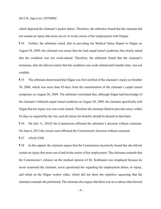 2013 IL App (1st) 130740WC
- 9 -
which depicted the claimant’s packer duties. Therefore, the arbitrator found that the claimant did
not sustain an injury that arose out of, or in the course of her employment with Siligan.
¶ 34 Further, the arbitrator noted, that in providing the Medical Status Report to Silgan on
August 28, 2009, the claimant was aware that she had carpal tunnel syndrome, but clearly stated
that the condition was not work-related. Therefore, the arbitrator found that the claimant’s
testimony, that she did not realize that her condition was work-related until months later, was not
credible.
¶ 35 The arbitrator determined that Silgan was first notified of the claimant’s injury on October
30, 2009, which was more than 45-days from the manifestation of the claimant’s carpal tunnel
symptoms on August 26, 2009. The arbitrator concluded that, although Silgan had knowledge of
the claimant’s bilateral carpal tunnel condition on August 28, 2009, the claimant specifically told
Silgan that her injury was non-work related. Therefore the claimant failed to provide notice within
45-days as required by the Act, and all claims for benefits should be denied on that basis.
¶ 36 On July 11, 20102 the Commission affirmed the arbitrator’s decision without comment.
On June 6, 2013 the circuit court affirmed the Commission's decision without comment.
¶ 37 ANALYSIS
¶ 38 In this appeal, the claimant argues that the Commission incorrectly found that she did not
sustain an injury that arose out of and in the course of her employment. The claimant contends that
the Commission’s reliance on the medical opinion of Dr. Kohlmann was misplaced because he
never examined the claimant, never questioned her regarding her employment duties, or injury,
and relied on the Silgan worker video, which did not show the repetitive squeezing that the
claimant contends she performed. The claimant also argues that there was no evidence that showed
 
