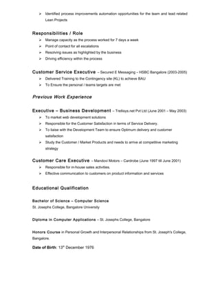  Identified process improvements automation opportunities for the team and lead related
Lean Projects
Responsibilities / Role
 Manage capacity as the process worked for 7 days a week
 Point of contact for all escalations
 Resolving issues as highlighted by the business
 Driving efficiency within the process
Customer Service Executive – Secured E Messaging – HSBC Bangalore (2003-2005)
 Delivered Training to the Contingency site (KL) to achieve BAU
 To Ensure the personal / teams targets are met
Previous Work Experience
Executive – Business Development – Trellisys.net Pvt Ltd (June 2001 – May 2003)
 To market web development solutions
 Responsible for the Customer Satisfaction in terms of Service Delivery.
 To liaise with the Development Team to ensure Optimum delivery and customer
satisfaction
 Study the Customer / Market Products and needs to arrive at competitive marketing
strategy
Customer Care Executive – Mandovi Motors – Cardrobe (June 1997 till June 2001)
 Responsible for in-house sales activities.
 Effective communication to customers on product information and services
Educational Qualification
Bachelor of Science – Computer Science
St. Josephs College, Bangalore University
Diploma in Computer Applications – St. Josephs College, Bangalore
Honors Course in Personal Growth and Interpersonal Relationships from St. Joseph's College,
Bangalore.
Date of Birth: 13th
December 1976
 