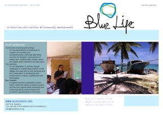 non governmental organization - non for proﬁt	 blue life ecoservices
ecotourism, eco-services & community developments
WWW.BLUELIFEECO.ORG
OFFICE SABAH
134 JALAN GAYA 88000 KOTA KINABALU,
info@bluelifeeco.org
Blue Life is working in small
villages ,coastal areas and on
islands in Asia and in Pacific
OUR MISSION
Community business partnerships 	
	 for the improvement of livelihoods of
coastal communities and
entrepreneurship, particular alternative
incomes for ﬁsheries, improvement of
energy and potable water supply, waste
and waste water treatment and education.
Eco-services
	 for the adaptation to climate change
challenges in coastal areas (carbon smart
villages and payment for eco-services) and
the conservation of biodiversity and
environment in marine, coastal and rural
landscapes.
Eco- tourism
	 to support actively sustainable tourism
which meets the needs of present guests,
and the host regions while protecting and
enhancing social, environmental and
economic opportunities for the future.
 
