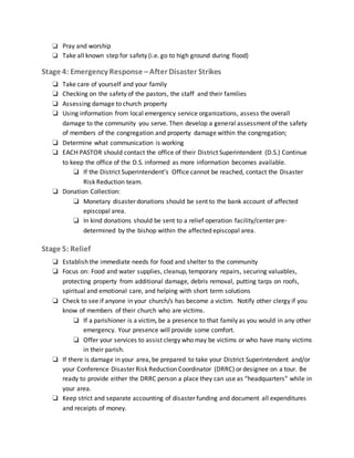 ❏ Pray and worship
❏ Take all known step for safety (i.e. go to high ground during flood)
Stage 4: Emergency Response –After Disaster Strikes
❏ Take care of yourself and your family
❏ Checking on the safety of the pastors, the staff and their families
❏ Assessing damage to church property
❏ Using information from local emergency service organizations, assess the overall
damage to the community you serve. Then develop a general assessment of the safety
of members of the congregation and property damage within the congregation;
❏ Determine what communication is working
❏ EACH PASTOR should contact the office of their District Superintendent (D.S.) Continue
to keep the office of the D.S. informed as more information becomes available.
❏ If the District Superintendent’s Office cannot be reached, contact the Disaster
Risk Reduction team.
❏ Donation Collection:
❏ Monetary disaster donations should be sent to the bank account of affected
episcopal area.
❏ In kind donations should be sent to a relief operation facility/center pre-
determined by the bishop within the affected episcopal area.
Stage 5: Relief
❏ Establish the immediate needs for food and shelter to the community
❏ Focus on: Food and water supplies, cleanup, temporary repairs, securing valuables,
protecting property from additional damage, debris removal, putting tarps on roofs,
spiritual and emotional care, and helping with short term solutions
❏ Check to see if anyone in your church/s has become a victim. Notify other clergy if you
know of members of their church who are victims.
❏ If a parishioner is a victim, be a presence to that family as you would in any other
emergency. Your presence will provide some comfort.
❏ Offer your services to assist clergy who may be victims or who have many victims
in their parish.
❏ If there is damage in your area, be prepared to take your District Superintendent and/or
your Conference Disaster Risk Reduction Coordinator (DRRC) or designee on a tour. Be
ready to provide either the DRRC person a place they can use as “headquarters” while in
your area.
❏ Keep strict and separate accounting of disaster funding and document all expenditures
and receipts of money.
 