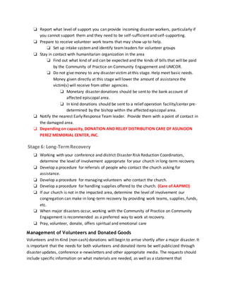 ❏ Report what level of support you can provide incoming disaster workers, particularly if
you cannot support them and they need to be self-sufficient and self-supporting.
❏ Prepare to receive volunteer work teams that may show up to help.
❏ Set up intake systemand identify team leaders for volunteer groups
❏ Stay in contact with humanitarian organization in the area
❏ Find out what kind of aid can be expected and the kinds of bills that will be paid
by the Community of Practice on Community Engagement and UMCOR.
❏ Do not give money to any disaster victim at this stage. Help meet basic needs.
Money given directly at this stage will lower the amount of assistance the
victim(s) will receive from other agencies.
❏ Monetary disaster donations should be sent to the bank account of
affected episcopal area.
❏ In kind donations should be sent to a relief operation facility/center pre-
determined by the bishop within the affected episcopal area.
❏ Notify the nearest Early Response Team leader. Provide them with a point of contact in
the damaged area.
❏ Depending on capacity, DONATION AND RELIEF DISTRIBUTION CARE OF ASUNCION
PEREZ MEMORIAL CENTER, INC.
Stage 6: Long-TermRecovery
❏ Working with your conference and district Disaster Risk Reduction Coordinators,
determine the level of involvement appropriate for your church in long-term recovery.
❏ Develop a procedure for referrals of people who contact the church asking for
assistance.
❏ Develop a procedure for managing volunteers who contact the church.
❏ Develop a procedure for handling supplies offered to the church. (Care of AAPMCI)
❏ If our church is not in the impacted area, determine the level of involvement our
congregation can make in long-term recovery by providing work teams, supplies, funds,
etc.
❏ When major disasters occur, working with the Community of Practice on Community
Engagement is recommended as a preferred way to work at recovery.
❏ Pray, volunteer, donate, offers spiritual and emotional care
Management of Volunteers and Donated Goods
Volunteers and In-Kind (non-cash) donations will begin to arrive shortly after a major disaster. It
is important that the needs for both volunteers and donated items be well publicized through
disaster updates, conference e-newsletters and other appropriate media. The requests should
include specific information on what materials are needed, as well as a statement that
 