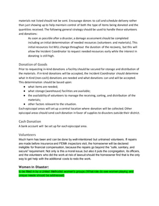 materials not listed should not be sent. Encourage donors to call and schedule delivery rather
than just showing up to help maintain control of both the type of items being donated and the
quantities received. The following general strategy should be used to handle these volunteers
and donations:
As soon as possible after a disaster, a damage assessment should be completed
including an initial determination of needed resources (volunteers and materials). This
initial resources list WILL change throughout the duration of the recovery, but this will
allow the Incident Coordinator to request needed resources early while the interest in
donating is still high.
Donationof Goods
Prior to requesting in-kind donations a facility should be secured for storage and distribution of
the materials. If in-kind donations will be accepted, the Incident Coordinator should determine
what In Kind (non-cash) donations are needed and what donations can and will be accepted.
This determination should be based upon:
● what items are needed;
● what storage (warehouse) facilities are available;
● the availability of volunteers to manage the receiving, sorting, and distribution of the
materials;
● other factors relevant to the situation.
Each episcopal areas will set up a central location where donation will be collected. Other
episcopal areas should send cash donation in favor of supplies to disasters outside their district.
Cash Donation
A bank account will be set up for each episcopal area.
Volunteers
Much harm has been and can be done by well-intentioned but untrained volunteers. If repairs
are made before insurance and FEMA inspectors visit, the homeowner will be declared
ineligible for financial compensation, because the repairs go beyond the “safe, sanitary, and
secure” requirement. Not only is this a moral issue, but also it puts the congregation, its officers,
and the volunteers who did the work at risk of lawsuit should the homeowner find that is the only
way to get help with the additional costs to redo the work.
Women in Disaster:
to be filled in by a United Methodist women's groups (What role do see women playing and
unique needs should be addressed)
 