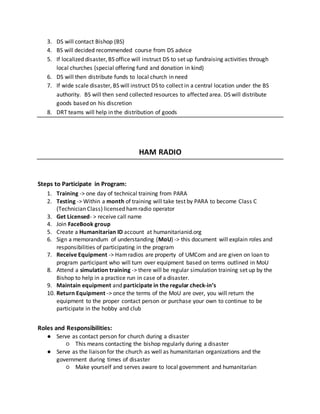 3. DS will contact Bishop (BS)
4. BS will decided recommended course from DS advice
5. If localized disaster, BS office will instruct DS to set up fundraising activities through
local churches (special offering fund and donation in kind)
6. DS will then distribute funds to local church in need
7. If wide scale disaster, BS will instruct DS to collect in a central location under the BS
authority. BS will then send collected resources to affected area. DS will distribute
goods based on his discretion
8. DRT teams will help in the distribution of goods
HAM RADIO
Steps to Participate in Program:
1. Training -> one day of technical training from PARA
2. Testing -> Within a month of training will take test by PARA to become Class C
(Technician Class) licensed hamradio operator
3. Get Licensed- > receive call name
4. Join FaceBook group
5. Create a Humanitarian ID account at humanitarianid.org
6. Sign a memorandum of understanding (MoU) -> this document will explain roles and
responsibilities of participating in the program
7. Receive Equipment -> Hamradios are property of UMCom and are given on loan to
program participant who will turn over equipment based on terms outlined in MoU
8. Attend a simulation training -> there will be regular simulation training set up by the
Bishop to help in a practice run in case of a disaster.
9. Maintain equipment and participate in the regular check-in’s
10. Return Equipment -> once the terms of the MoU are over, you will return the
equipment to the proper contact person or purchase your own to continue to be
participate in the hobby and club
Roles and Responsibilities:
● Serve as contact person for church during a disaster
○ This means contacting the bishop regularly during a disaster
● Serve as the liaison for the church as well as humanitarian organizations and the
government during times of disaster
○ Make yourself and serves aware to local government and humanitarian
 