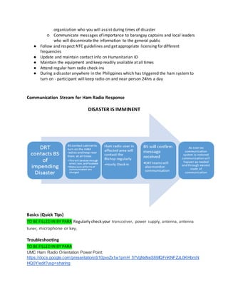 organization who you will assist during times of disaster
○ Communicate messages of importance to barangay captains and local leaders
who will disseminate the information to the general public
● Follow and respect NTC guidelines and get appropriate licensing for different
frequencies
● Update and maintain contact info on Humanitarian ID
● Maintain the equipment and keep readily available at all times
● Attend regular ham radio check-ins
● During a disaster anywhere in the Philippines which has triggered the ham system to
turn on - participant will keep radio on and near person 24hrs a day
Communication Stream for Ham Radio Response
DISASTER IS IMMINENT
Basics (Quick Tips)
TO BE FILLED IN BY PARA Regularly check your transceiver, power supply, antenna, antenna
tuner, microphone or key.
Troubleshooting
TO BE FILLED IN BY PARA
UMC Ham Radio Orientation Power Point:
https://docs.google.com/presentation/d/10pvyZx1w1pmH_57VgNxNeS8MQFnKNFZJL0KHbmN
HQ0Y/edit?usp=sharing
 