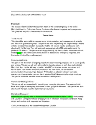 DISASTERRISK REDUCTION MANAGEMENT TEAM
Purpose:
The Disaster Risk Reduction Management Team is the coordinating body of the United
Methodist Church – Philippines Central Conference for disaster response and management.
This group will respond to both natural and manmade.
Team Roles
Team Head:
This role will be responsible to oversee proper implementation, and management of projects
and resources given to the group. This person will lead the planning and project design. He/she
will also oversee the evaluation of projects. He/She will provide regular updates and work
closely with the Bishops. They will also seek partnerships with UMC organizations and the
greater COP network. This person shall be appointed by the Bishop after a recommendation is
made by ... The desirable qualifications: trained in disaster and emergency response, and
licensed and trained ham radio operator.
Communications:
This person will document all ongoing projects for record keeping purposes, and to use in grants
and funding. This person will work with media to share the stories of work done by the United
Methodist. Also, he/she will keep in contact with UMCom to share stories, successes, and
lesson learns. Will monitor all communication via the ham radios, as well as other
communication streams during a disaster. Will function as a liaison between ham radio
operators and humanitarian partners. Work with the CDAC Network to share best practices.
This person should be a trained and licensed ham radio operator.
Volunteer Management:
This person will be responsible for recruiting and managing volunteers. This person should
know what projects are ongoing and where to send groups of volunteers. This person will work
closely with the team head for deployment of volunteers.
DonationManager:
Depending on capacity, refer to Asuncion Perez the social arm of the PCC UMC. Work closely
with Volunteer Management head for deployment of volunteers for response and relief. Keep
record and receipts of all expenses and donations.
AAPMCI will account to the Disaster Management Council
 