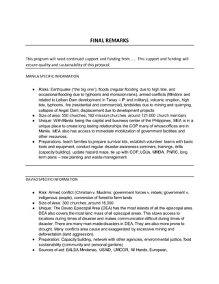 FINAL REMARKS
This program will need continued support and funding from...... This support and funding will
ensure quality and sustainability of this protocol.
MANILA SPECIFICINFORMATION
● Risks: Earthquake (“the big one”), floods (regular flooding due to high tide, and
occasional flooding due to typhoons and monsoon rains), armed conflicts (Mindoro and
related to Leiban Dam development in Tanay – IP and military), volcanic eruption, high
tide, typhoons, fire (residential and commercial), landslides due to mining and quarrying,
collapse of Angat Dam, displacement due to development projects
● Size of area: 550 churches, 192 mission churches, around 121,000 church members
● Unique: With Manila being the capital and business center of the Philippines, MEA is in a
unique place to create long lasting relationships the COP many of whose offices are in
Manila. MEA also has access to immediate mobilization of government facilities and
other resources.
● Preparations: teach families to prepare survival kits, establish volunteer teams with basic
tools and equipment, conduct regular disaster awareness seminars, trainings, drills
(capacity building), update hazard maps, tie up with COP, LGUs, MMDA, PNRC, long
term plans – tree planting and waste management
DAVAOSPECIFICINFORMATION
● Risk: Armed conflict (Christian v. Muslims; government forces v. rebels; government v.
indigenous people), conversion of forest to farm lands
● Size of Area: 300 churches, around 16,000
● Unique: The Davao Episcopal Area (DEA) has the most islands of all the episcopal area.
DEA also covers the most land mass of all episcopal areas. This slows access to
locations during times of disaster and makes communication difficult during times of
disaster. There are many man-made disasters in DEA. They are also more prone to
drought. Many conflicts area cause and exaggerated by excessive mining and
deforestation (land aggression).
● Preparation: Capacity building, network with other agencies, environmental justice, food
sustainability (community and personal gardens)
● Sources of aid: BALSA Mindanao, USAID, UMCOR, All Hands, European,
 