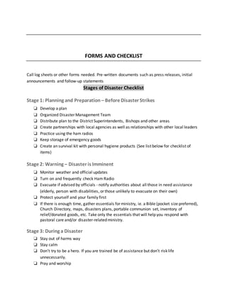 FORMS AND CHECKLIST
Call log sheets or other forms needed. Pre-written documents such as press releases, initial
announcements and follow-up statements
Stages of Disaster Checklist
Stage 1: Planning and Preparation – Before Disaster Strikes
❏ Develop a plan
❏ Organized Disaster Management Team
❏ Distribute plan to the District Superintendents, Bishops and other areas
❏ Create partnerships with local agencies as well as relationships with other local leaders
❏ Practice using the ham radios
❏ Keep storage of emergency goods
❏ Create an survival kit with personal hygiene products (See list below for checklist of
items)
Stage 2: Warning – Disaster is Imminent
❏ Monitor weather and official updates
❏ Turn on and frequently check Ham Radio
❏ Evacuate if advised by officials - notify authorities about all those in need assistance
(elderly, person with disabilities, or those unlikely to evacuate on their own)
❏ Protect yourself and your family first
❏ If there is enough time, gather essentials for ministry, ie. a Bible (pocket size preferred),
Church Directory, maps, disasters plans, portable communion set, inventory of
relief/donated goods, etc. Take only the essentials that will help you respond with
pastoral care and/or disaster-related ministry.
Stage 3: During a Disaster
❏ Stay out of harms way
❏ Stay calm
❏ Don’t try to be a hero. If you are trained be of assistance but don’t risk life
unnecessarily.
❏ Pray and worship
 