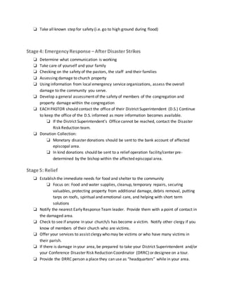 ❏ Take all known step for safety (i.e. go to high ground during flood)
Stage 4: Emergency Response –After Disaster Strikes
❏ Determine what communication is working
❏ Take care of yourself and your family
❏ Checking on the safety of the pastors, the staff and their families
❏ Assessing damage to church property
❏ Using information from local emergency service organizations, assess the overall
damage to the community you serve.
❏ Develop a general assessment of the safety of members of the congregation and
property damage within the congregation
❏ EACH PASTOR should contact the office of their District Superintendent (D.S.) Continue
to keep the office of the D.S. informed as more information becomes available.
❏ If the District Superintendent’s Office cannot be reached, contact the Disaster
Risk Reduction team.
❏ Donation Collection:
❏ Monetary disaster donations should be sent to the bank account of affected
episcopal area.
❏ In kind donations should be sent to a relief operation facility/center pre-
determined by the bishop within the affected episcopal area.
Stage 5: Relief
❏ Establish the immediate needs for food and shelter to the community
❏ Focus on: Food and water supplies, cleanup, temporary repairs, securing
valuables, protecting property from additional damage, debris removal, putting
tarps on roofs, spiritual and emotional care, and helping with short term
solutions
❏ Notify the nearest Early Response Team leader. Provide them with a point of contact in
the damaged area.
❏ Check to see if anyone in your church/s has become a victim. Notify other clergy if you
know of members of their church who are victims.
❏ Offer your services to assist clergy who may be victims or who have many victims in
their parish.
❏ If there is damage in your area, be prepared to take your District Superintendent and/or
your Conference Disaster Risk Reduction Coordinator (DRRC) or designee on a tour.
❏ Provide the DRRC person a place they can use as “headquarters” while in your area.
 