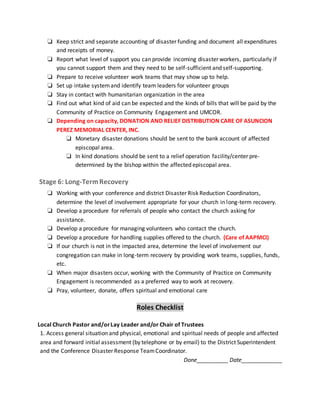 ❏ Keep strict and separate accounting of disaster funding and document all expenditures
and receipts of money.
❏ Report what level of support you can provide incoming disaster workers, particularly if
you cannot support them and they need to be self-sufficient and self-supporting.
❏ Prepare to receive volunteer work teams that may show up to help.
❏ Set up intake systemand identify team leaders for volunteer groups
❏ Stay in contact with humanitarian organization in the area
❏ Find out what kind of aid can be expected and the kinds of bills that will be paid by the
Community of Practice on Community Engagement and UMCOR.
❏ Depending on capacity, DONATION AND RELIEF DISTRIBUTION CARE OF ASUNCION
PEREZ MEMORIAL CENTER, INC.
❏ Monetary disaster donations should be sent to the bank account of affected
episcopal area.
❏ In kind donations should be sent to a relief operation facility/center pre-
determined by the bishop within the affected episcopal area.
Stage 6: Long-TermRecovery
❏ Working with your conference and district Disaster Risk Reduction Coordinators,
determine the level of involvement appropriate for your church in long-term recovery.
❏ Develop a procedure for referrals of people who contact the church asking for
assistance.
❏ Develop a procedure for managing volunteers who contact the church.
❏ Develop a procedure for handling supplies offered to the church. (Care of AAPMCI)
❏ If our church is not in the impacted area, determine the level of involvement our
congregation can make in long-term recovery by providing work teams, supplies, funds,
etc.
❏ When major disasters occur, working with the Community of Practice on Community
Engagement is recommended as a preferred way to work at recovery.
❏ Pray, volunteer, donate, offers spiritual and emotional care
Roles Checklist
Local Church Pastor and/orLay Leader and/or Chair of Trustees
1. Access general situation and physical, emotional and spiritual needs of people and affected
area and forward initial assessment (by telephone or by email) to the District Superintendent
and the Conference Disaster Response TeamCoordinator.
Done__________ Date_____________
 