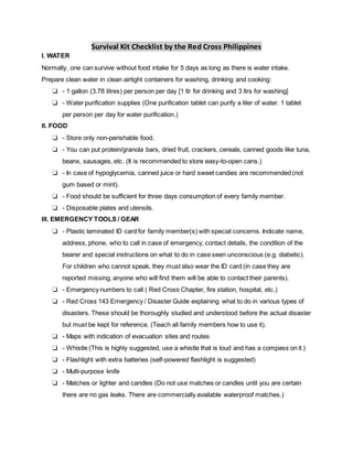 Survival Kit Checklist by the Red Cross Philippines
I. WATER
Normally, one can survive without food intake for 5 days as long as there is water intake.
Prepare clean water in clean airtight containers for washing, drinking and cooking:
❏ - 1 gallon (3.78 litres) per person per day [1 ltr for drinking and 3 ltrs for washing]
❏ - Water purification supplies (One purification tablet can purify a liter of water. 1 tablet
per person per day for water purification.)
II. FOOD
❏ - Store only non-perishable food.
❏ - You can put protein/granola bars, dried fruit, crackers, cereals, canned goods like tuna,
beans, sausages, etc. (It is recommended to store easy-to-open cans.)
❏ - In case of hypoglycemia, canned juice or hard sweet candies are recommended (not
gum based or mint).
❏ - Food should be sufficient for three days consumption of every family member.
❏ - Disposable plates and utensils.
III. EMERGENCY TOOLS / GEAR
❏ - Plastic laminated ID card for family member(s) with special concerns. Indicate name,
address, phone, who to call in case of emergency, contact details, the condition of the
bearer and special instructions on what to do in case seen unconscious (e.g. diabetic).
For children who cannot speak, they must also wear the ID card (in case they are
reported missing, anyone who will find them will be able to contact their parents).
❏ - Emergency numbers to call ( Red Cross Chapter, fire station, hospital, etc.)
❏ - Red Cross 143 Emergency / Disaster Guide explaining what to do in various types of
disasters. These should be thoroughly studied and understood before the actual disaster
but must be kept for reference. (Teach all family members how to use it).
❏ - Maps with indication of evacuation sites and routes
❏ - Whistle (This is highly suggested, use a whistle that is loud and has a compass on it.)
❏ - Flashlight with extra batteries (self-powered flashlight is suggested)
❏ - Multi-purpose knife
❏ - Matches or lighter and candles (Do not use matches or candles until you are certain
there are no gas leaks. There are commercially available waterproof matches.)
 