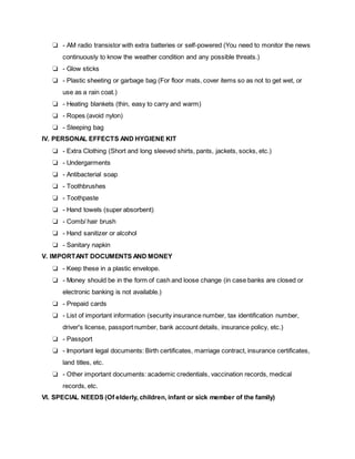 ❏ - AM radio transistor with extra batteries or self-powered (You need to monitor the news
continuously to know the weather condition and any possible threats.)
❏ - Glow sticks
❏ - Plastic sheeting or garbage bag (For floor mats, cover items so as not to get wet, or
use as a rain coat.)
❏ - Heating blankets (thin, easy to carry and warm)
❏ - Ropes (avoid nylon)
❏ - Sleeping bag
IV. PERSONAL EFFECTS AND HYGIENE KIT
❏ - Extra Clothing (Short and long sleeved shirts, pants, jackets, socks, etc.)
❏ - Undergarments
❏ - Antibacterial soap
❏ - Toothbrushes
❏ - Toothpaste
❏ - Hand towels (super absorbent)
❏ - Comb/ hair brush
❏ - Hand sanitizer or alcohol
❏ - Sanitary napkin
V. IMPORTANT DOCUMENTS AND MONEY
❏ - Keep these in a plastic envelope.
❏ - Money should be in the form of cash and loose change (in case banks are closed or
electronic banking is not available.)
❏ - Prepaid cards
❏ - List of important information (security insurance number, tax identification number,
driver's license, passport number, bank account details, insurance policy, etc.)
❏ - Passport
❏ - Important legal documents: Birth certificates, marriage contract, insurance certificates,
land titles, etc.
❏ - Other important documents: academic credentials, vaccination records, medical
records, etc.
VI. SPECIAL NEEDS (Of elderly, children, infant or sick member of the family)
 