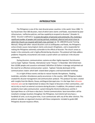 INTRODUCTION
The Philippines is one of the most disaster prone countries in the world. Since 1980, “it
has faced more than 360 disasters, most of which were storms and floods, exacerbated by poor
infrastructure, ineffective policies, and low capability to respond to disasters” (Amador III,
2013). Disaster is defined as “a severe disruption of personal and community life, involving a
significant number of people and causing spiritual, emotional, physical and social crises to
which the Church can respond with God’s love and help” (p. 59, UMCOR Disaster Training
Manual). Along with other natural disasters such as earthquakes and floods, the Philippine's
active climate causes many tropical storms and around 19 typhoons, and is responsible for
making the Philippines extremely vulnerable to the effects of disaster. The church serves as
leader in the community and is highly affected during disasters. This protocol will help address
problems frequently encountered and create a system which can stand out in the disaster
community.
During disasters, communications systems are often highly impacted. Past disasters
such as Super Typhoon Yolanda, international name ”Haiyan,” in November 2013 killed more
than 10,000 people and caused an estimated 2.68 billion US Dollars in damage and pointed out
the need for an effective communication system. Typhoon Yolanda destroyed all the
communications towers which both slowed down progress and lead extended hardships.
It is in light of these events and due to natural hazards like typhoons, flooding,
landslides, and other disturbances yearly occurrences in the country, UMC Philippines leaders
created this disaster management and communication protocol. This protocol has been created
with insights from the Manila, Davao, and Baguio Episcopal area. It is the hope that a disaster
reduction plan can be implemented to reduce the impact of disasters in their communities, and
not to rely so much on external assistance during disasters. In addition, this protocol seeks to
establish a ham radio communication systemlinking the District Conferences and the 3
Episcopal Areas on a 24-hours-a-day basis. Central communications base transmitters will be
installed in strategic locations throughout the Philippines. Each district will also have a
handheld of units; so at any given time, it can communicate with any of the other districts. This
protocol provides an organized structure with these components included to guide UMC
Philippines disaster response efforts.
 