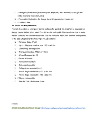 ❏ - Emergency medication (Acetaminophen, Ibuprofen, anti- diarrheal, for cough and
colds, children's medication, etc.)
❏ - Prescription Medication (for 3 days, like anti hypertensive, insulin, etc.)
❏ - Children's food
VII. FIRST AID KIT (Standard)
The risk of accident or emergency cannot be taken for granted. It is important to be prepared.
Always have a first aid kit on hand. First Aid is a life saving skill. Once you know how to apply
first aid correctly, you can help save lives. Call the Philippine Red Cross National Headquarters
or the local Chapters for the following First Aid Kit items:
❏ 1 Adhesive Strips (Pk50)
❏ 1 Hypo - Allergenic medical tape 1.25cm x 9.1m
❏ 1 Conforming Bandage 5cm
❏ 1 Triangular Bandage 110cm x 110cm
❏ 1 Wound Dressing No. 15
❏ 2 Swabs Antiseptic
❏ 1 Tweezers metal 8cm
❏ 1 Scissors disposable
❏ 1 Safety pins – assorted (pk12)
❏ 1 Plastic Bags - resealable - 100 X 180 mm
❏ 1 Plastic Bags - resealable - 150 x 230 mm
❏ 2 Gloves - disposable
❏ 1 First Aid Quick Reference Guide
Sources:
CRISIS COMMUNICATIONS PLAN- http://www.ready.gov/business/implementation/crisis
 