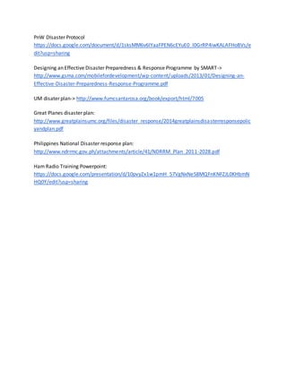 PnW DIsaster Protocol
https://docs.google.com/document/d/1sksMM6v6IYaaFPEN6cEYuE0_l0GrRP4iwKALAFHoBVs/e
dit?usp=sharing
Designing an Effective Disaster Preparedness & Response Programme by SMART->
http://www.gsma.com/mobilefordevelopment/wp-content/uploads/2013/01/Designing-an-
Effective-Disaster-Preparedness-Response-Programme.pdf
UM disater plan-> http://www.fumcsantarosa.org/book/export/html/7005
Great Planes disaster plan:
http://www.greatplainsumc.org/files/disaster_response/2014greatplainsdisasterresponsepolic
yandplan.pdf
Philippines National Disaster response plan:
http://www.ndrrmc.gov.ph/attachments/article/41/NDRRM_Plan_2011-2028.pdf
Ham Radio Training Powerpoint:
https://docs.google.com/presentation/d/10pvyZx1w1pmH_57VgNxNeS8MQFnKNFZJL0KHbmN
HQ0Y/edit?usp=sharing
 