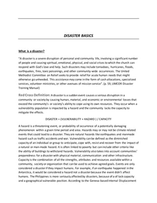 DISASTER BASICS
What is a disaster?
“A disaster is a severe disruption of personal and community life, involving a significant number
of people and causing spiritual, emotional, physical, and social crises to which the church can
respond with God’s love and help. Such disasters may include tornadoes, hurricanes, floods,
earthquakes, fires, toxic poisonings, and other community-wide occurrences. The United
Methodist Committee on Relief seeks to provide relief for acute human needs that might
otherwise go unheeded. This assistance may come in the form of cash allocations, specialized
services, volunteer ministries, or other avenues of mission service”. (p. 59, UMCOR Disaster
Training Manual)
RedCross Definition: A disaster is a sudden event causes a serious disruption in a
community or society by causing human, material, and economic or environmental losses that
exceed the community’s or society’s ability to cope using its own resources. They occur when a
vulnerability population is impacted by a hazard and the community lacks the capacity to
mitigate the effects.
DISASTER = (VULNERABILITY + HAZARD ) / CAPACITY
A hazard is a threatening event, or probability of occurrence of a potentially damaging
phenomenon within a given time period and area. Hazards may or may not be climate related
events that could lead to a disaster. They are natural hazards like earthquakes and manmade
hazard such as traffic accidents and war. Vulnerability can be defined as the diminished
capacity of an individual or group to anticipate, cope with, resist and recover from the impact of
a natural or man-made hazard. It is often linked to poverty but can include other criteria like
the ability of buildings to withstand hazards. Vulnerability also takes into account communities’
preparedness for a disaster with physical material, communication and other infrastructure.
Capacity is the combination of all the strengths, attributes and resources available within a
community, society or organization that can be used to achieve agreed goals. Events are only
considered a disaster if they impact humans. For example, if an earthquake happened in the
Antarctica, it would be considered a hazard not a disaster because the event didn’t affect
humans. The Philippines is more seriously affected by disasters, because of a of lack capacity
and a geographical vulnerable position. According to the Geneva-based Internal Displacement
 