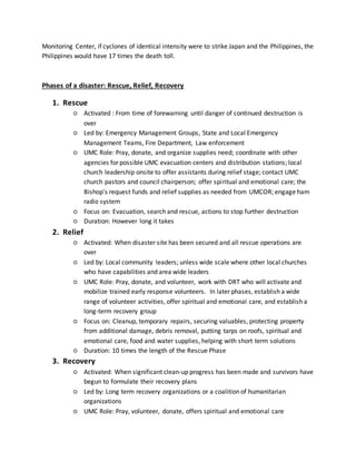 Monitoring Center, if cyclones of identical intensity were to strike Japan and the Philippines, the
Philippines would have 17 times the death toll.
Phases of a disaster: Rescue, Relief, Recovery
1. Rescue
○ Activated : From time of forewarning until danger of continued destruction is
over
○ Led by: Emergency Management Groups, State and Local Emergency
Management Teams, Fire Department, Law enforcement
○ UMC Role: Pray, donate, and organize supplies need; coordinate with other
agencies for possible UMC evacuation centers and distribution stations; local
church leadership onsite to offer assistants during relief stage; contact UMC
church pastors and council chairperson; offer spiritual and emotional care; the
Bishop's request funds and relief supplies as needed from UMCOR; engage ham
radio system
○ Focus on: Evacuation, search and rescue, actions to stop further destruction
○ Duration: However long it takes
2. Relief
○ Activated: When disaster site has been secured and all rescue operations are
over
○ Led by: Local community leaders; unless wide scale where other local churches
who have capabilities and area wide leaders
○ UMC Role: Pray, donate, and volunteer, work with DRT who will activate and
mobilize trained early response volunteers. In later phases, establish a wide
range of volunteer activities, offer spiritual and emotional care, and establish a
long-term recovery group
○ Focus on: Cleanup, temporary repairs, securing valuables, protecting property
from additional damage, debris removal, putting tarps on roofs, spiritual and
emotional care, food and water supplies, helping with short term solutions
○ Duration: 10 times the length of the Rescue Phase
3. Recovery
○ Activated: When significant clean-up progress has been made and survivors have
begun to formulate their recovery plans
○ Led by: Long term recovery organizations or a coalition of humanitarian
organizations
○ UMC Role: Pray, volunteer, donate, offers spiritual and emotional care
 