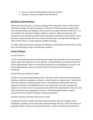 ○ Focus on: Repair and rebuilding for long-term solutions
○ Durations: 10 times in length of the Relief Phase
Beneficiary Communications:
Beneficiary communications is a two-way dialogue with communities which can offer timely
information through all stages of a disaster. It will connect UMC and partners programming
with vulnerable people by employing communications to provide and receive information. It is
a mix of both new and old technologies working in concert to allow communicating with
beneficiaries more effective and efficient than ever before. Beneficiary communications covers
the entire spectrum of tools from face-to-face communications and town hall meetings,ham
radio communication, to crowd mapping and SMS messaging.
The UMC is dedicated to a free exchange of information and beneficiary communication will be
key in the effectiveness of this communication protocol.
Levels of Disaster:
Level I Disaster:
A local or localized small disaster affecting one to roughly 30 households (around 5km radius),
such as a toxic spill, explosion, air crash, tornado, or limited flooding. Local pastors advise the
District Superintendent when the relief effort exceeds the local congregation’s resources; the
District Superintendent requests assistance from the Conference Disaster Response
Coordinator.
Level II Disaster (District-wide):
A medium-sized disaster affecting about 30 to 150 homes, which could be caused by localized
flooding, a moderate earthquake or tornado, a small hurricane or tropical storm. Determining
factor for involvement beyond the local church: Is this beyond the ability of the district to
respond? If conference and UMCOR resources are needed, then the district considers this
disaster to be at least a Level II. Local pastors advise the District Superintendent when the relief
effort exceeds the local congregation’s resources; the District Superintendent requests
assistance fromthe Conference Disaster Response Coordinator.
Level III Disaster (Annual Conference Level):
A large disaster which could be caused by widespread and/or long-term flooding, severe
earthquakes, tornados, or hurricanes with significant damage. Disasters of this size in terms of
geography and/or severity are usually declared under a state of calamity by the government.
 
