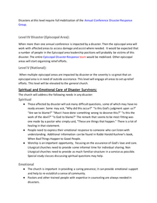 Disasters at this level require full mobilization of the Annual Conference Disaster Response
Group.
Level IV Disaster (Episcopal Area):
When more than one annual conference is impacted by a disaster. Then the episcopal area will
work with affected areas to access damage and assist where needed. It would be expected that
a number of people in the Episcopal area leadership positions will probably be victims of this
disaster. The entire Episcopal Disaster Response team would be mobilized. Other episcopal
areas will start organizing relief efforts.
Level V (National):
When multiple episcopal areas are impacted by disaster or the severity is so great that an
episcopal area is in need of outside assistance. This level will engage all areas to set up relief
efforts. This level will be elevated to the general church.
Spiritual and Emotional Care of Disaster Survivors:
The church will address the following needs in any disaster:
Spiritual
● Those affected by disaster will ask many difficult questions, some of which may have no
ready answer. Some may ask, “Why did this occur?” “Is this God’s judgment upon us?”
“Are we to blame?” “Must I have done something wrong to deserve this?” “Is this the
work of the devil?” “Is God to blame?” The remark that seems to be most fitting was
one made by a pastor who simply said, “These are things that happen.” There is a lot of
healing in that statement.
● People need to express their emotional response to someone who can listen with
understanding. Additional information can be found in Rabbi Harold Kushner’s book,
When Bad Things Happen to Good People.
● Worship is an important opportunity, focusing on the assurance of God’s love and care.
Liturgical churches need to provide some informal time for individual sharing. Non
Liturgical churches need to provide as much familiar structure in a service as possible.
Special study classes discussing spiritual questions may help.
Emotional
● The church is important in providing a caring presence; it can provide emotional support
and help to re-establish a sense of community.
● Pastors and other trained people with expertise in counseling are always needed in
disasters.
 