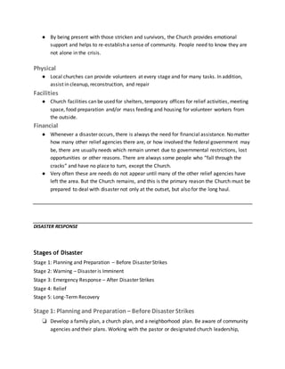 ● By being present with those stricken and survivors, the Church provides emotional
support and helps to re-establish a sense of community. People need to know they are
not alone in the crisis.
Physical
● Local churches can provide volunteers at every stage and for many tasks. In addition,
assist in cleanup, reconstruction, and repair
Facilities
● Church facilities can be used for shelters, temporary offices for relief activities, meeting
space, food preparation and/or mass feeding and housing for volunteer workers from
the outside.
Financial
● Whenever a disaster occurs, there is always the need for financial assistance. No matter
how many other relief agencies there are, or how involved the federal government may
be, there are usually needs which remain unmet due to governmental restrictions, lost
opportunities or other reasons. There are always some people who “fall through the
cracks” and have no place to turn, except the Church.
● Very often these are needs do not appear until many of the other relief agencies have
left the area. But the Church remains, and this is the primary reason the Church must be
prepared to deal with disaster not only at the outset, but also for the long haul.
DISASTER RESPONSE
Stages of Disaster
Stage 1: Planning and Preparation – Before Disaster Strikes
Stage 2: Warning – Disaster is Imminent
Stage 3: Emergency Response – After Disaster Strikes
Stage 4: Relief
Stage 5: Long-Term Recovery
Stage 1: Planning and Preparation – Before Disaster Strikes
❏ Develop a family plan, a church plan, and a neighborhood plan. Be aware of community
agencies and their plans. Working with the pastor or designated church leadership,
 