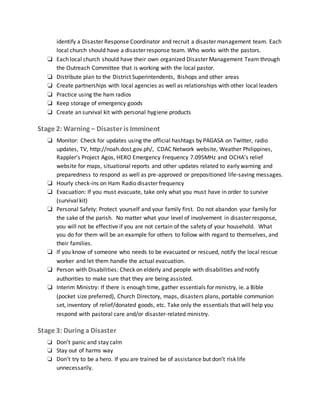 identify a Disaster Response Coordinator and recruit a disaster management team. Each
local church should have a disaster response team. Who works with the pastors.
❏ Each local church should have their own organized Disaster Management Team through
the Outreach Committee that is working with the local pastor.
❏ Distribute plan to the District Superintendents, Bishops and other areas
❏ Create partnerships with local agencies as well as relationships with other local leaders
❏ Practice using the ham radios
❏ Keep storage of emergency goods
❏ Create an survival kit with personal hygiene products
Stage 2: Warning – Disaster is Imminent
❏ Monitor: Check for updates using the official hashtags by PAGASA on Twitter, radio
updates, TV, http://noah.dost.gov.ph/, CDAC Network website, Weather Philippines,
Rappler’s Project Agos, HERO Emergency Frequency 7.095MHz and OCHA’s relief
website for maps, situational reports and other updates related to early warning and
preparedness to respond as well as pre-approved or prepositioned life-saving messages.
❏ Hourly check-ins on Ham Radio disaster frequency
❏ Evacuation: If you must evacuate, take only what you must have in order to survive
(survival kit)
❏ Personal Safety: Protect yourself and your family first. Do not abandon your family for
the sake of the parish. No matter what your level of involvement in disaster response,
you will not be effective if you are not certain of the safety of your household. What
you do for them will be an example for others to follow with regard to themselves, and
their families.
❏ If you know of someone who needs to be evacuated or rescued, notify the local rescue
worker and let them handle the actual evacuation.
❏ Person with Disabilities: Check on elderly and people with disabilities and notify
authorities to make sure that they are being assisted.
❏ Interim Ministry: If there is enough time, gather essentials for ministry, ie. a Bible
(pocket size preferred), Church Directory, maps, disasters plans, portable communion
set, inventory of relief/donated goods, etc. Take only the essentials that will help you
respond with pastoral care and/or disaster-related ministry.
Stage 3: During a Disaster
❏ Don’t panic and stay calm
❏ Stay out of harms way
❏ Don’t try to be a hero. If you are trained be of assistance but don’t risk life
unnecessarily.
 