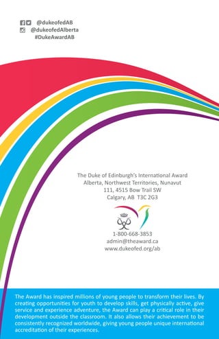 The Award has inspired millions of young people to transform their lives. By
creating opportunities for youth to develop skills, get physically active, give
service and experience adventure, the Award can play a critical role in their
development outside the classroom. It also allows their achievement to be
consistently recognized worldwide, giving young people unique international
accreditation of their experiences.
The Duke of Edinburgh’s International Award
Alberta, Northwest Territories, Nunavut
111, 4515 Bow Trail SW
Calgary, AB T3C 2G3
1-800-668-3853
admin@theaward.ca
www.dukeofed.org/ab
@dukeofedAB
@dukeofedAlberta
#DukeAwardAB
 