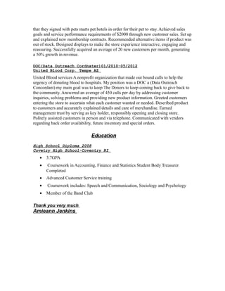 that they signed with pets marts pet hotels in order for their pet to stay. Achieved sales
goals and service performance requirements of $2000 through new customer sales. Set up
and explained new membership contracts. Recommended alternative items if product was
out of stock. Designed displays to make the store experience interactive, engaging and
reassuring. Successfully acquired an average of 20 new customers per month, generating
a 50% growth in revenue.
DOC(Data Outreach Cordnater)01/2010-05/2012
United Blood Corp. Tempe AZ
United Blood services A nonprofit organization that made out bound calls to help the
urgency of donating blood to hospitals. My position was a DOC a (Data Outreach
Concordant) my main goal was to keep The Donors to keep coming back to give back to
the community. Answered an average of 450 calls per day by addressing customer
inquiries, solving problems and providing new product information. Greeted customers
entering the store to ascertain what each customer wanted or needed. Described product
to customers and accurately explained details and care of merchandise. Earned
management trust by serving as key holder, responsibly opening and closing store.
Politely assisted customers in person and via telephone. Communicated with vendors
regarding back order availability, future inventory and special orders.
Education
High School Diploma 2008
Covetry High School-Coventry RI
• 3.7GPA
• Coursework in Accounting, Finance and Statistics Student Body Treasurer
Completed
• Advanced Customer Service training
• Coursework includes: Speech and Communication, Sociology and Psychology
• Member of the Band Club
Thank you very much
Amieann Jenkins
 